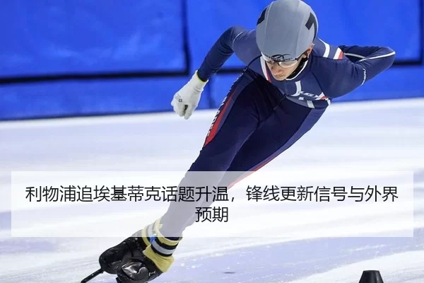 利物浦追埃基蒂克话题升温，锋线更新信号与外界预期